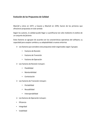 Evolución de las Propuestas de Calidad
MacCall y otros en 1977, y Cavano y MacCall en 1978, fueron de los primeros que
ofrecieron propuestas en este sentido
Según los autores, la calidad puede llegar a cuantificarse tan sólo mediante el análisis de
un conjunto de factores
Estos factores se agrupan de acuerdo con las características operativas del software, su
capacidad para aceptar cambios y su adaptabilidad a nuevos entornos
 Los factores que considera esta propuesta están organizados según 3 grupos:
• Factores de Revisión
• Factores de Transición
• Factores de Operación
 Los Factores de Revisión incluyen:
• Flexibilidad
• Mantenibilidad
• Contestación
 Los Factores de Transición incluyen:
• Portabilidad
• Reusabilidad
• Interoperabilidad
 Los factores de Operación incluyen:
• Eficiencia
• Integridad
• Usabilidad
 