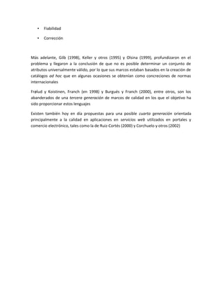 • Fiabilidad
• Corrección
Más adelante, Gilb (1998), Keller y otros (1995) y Olsina (1999), profundizaron en el
problema y llegaron a la conclusión de que no es posible determinar un conjunto de
atributos universalmente válido, por lo que sus marcos estaban basados en la creación de
catálogos ad hoc que en algunas ocasiones se obtenían como concreciones de normas
internacionales
Frølud y Koistinen, Franch (en 1998) y Burgués y Franch (2000), entre otros, son los
abanderados de una tercera generación de marcos de calidad en los que el objetivo ha
sido proporcionar estos lenguajes
Existen también hoy en día propuestas para una posible cuarta generación orientada
principalmente a la calidad en aplicaciones en servicios web utilizados en portales y
comercio electrónico, tales como la de Ruiz-Cortés (2000) y Corchuelo y otros (2002)
 
