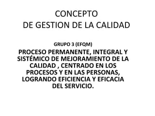CONCEPTO  DE GESTION DE LA CALIDAD  GRUPO 3 (EFQM) PROCESO PERMANENTE, INTEGRAL Y SISTÉMICO DE MEJORAMIENTO DE LA CALIDAD , CENTRADO EN LOS PROCESOS Y EN LAS PERSONAS, LOGRANDO EFICIENCIA Y EFICACIA DEL SERVICIO. 