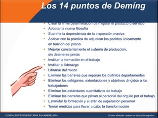 Los 14 puntos de Demíng Crear la firme determinación de mejorar el producto o servicio Adoptar la nueva filosofía Suprimir la dependencia de la inspección masiva Acabar con la práctica de adjudicar los pedidos únicamente en función del precio Mejorar constantemente el sistema de producción,  sin detenerse jamás Instituir la formación en el trabajo Instituir el liderazgo Librarse del miedo Eliminar las barreras que separan los distintos departamentos Eliminar los eslóganes, exhortaciones y objetivos dirigidos a los trabajadores Eliminar los estándares cuantitativos de trabajo Eliminar las barreras que privan al personal del orgullo por el trabajo Estimular la formación y el afán de superación personal Tomar medidas para llevar a cabo la transformación 