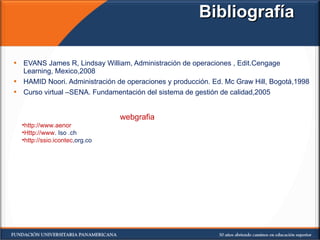Bibliografía EVANS James R, Lindsay William, Administración de operaciones , Edit.Cengage Learning, Mexico,2008 HAMID Noori. Administración de operaciones y producción. Ed. Mc Graw Hill, Bogotá,1998 Curso virtual –SENA. Fundamentación del sistema de gestión de calidad,2005 webgrafia http://www.aenor   Http://www . Iso .ch http://ssio.icontec ,org.co  