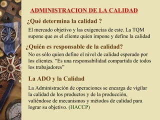 ADMINISTRACION DE LA CALIDAD
¿Qué determina la calidad ?
El mercado objetivo y las exigencias de este. La TQM
supone que es el cliente quien impone y define la calidad

¿Quién es responsable de la calidad?
No es sólo quien define el nivel de calidad esperado por
los clientes. “Es una responsabilidad compartida de todos
los trabajadores”

La ADO y la Calidad
La Administración de operaciones se encarga de vigilar
la calidad de los productos y de la producción,
valiéndose de mecanismos y métodos de calidad para
lograr su objetivo. (HACCP)
 