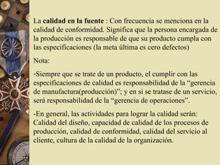 La calidad en la fuente : Con frecuencia se menciona en la
calidad de conformidad. Significa que la persona encargada de
la producción es responsable de que su producto cumpla con
las especificaciones (la meta última es cero defectos)
Nota:
-Siempre que se trate de un producto, el cumplir con las
especificaciones de calidad es responsabilidad de la “gerencia
de manufactura(producción)”; y en si se tratase de un servicio,
será responsabilidad de la “gerencia de operaciones”.
-En general, las actividades para lograr la calidad serán:
Calidad del diseño, capacidad de calidad de los procesos de
producción, calidad de conformidad, calidad del servicio al
cliente, cultura de la calidad de la organización.
 