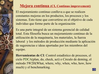 Mejora continua (CI, Continuo improvement)
El mejoramiento continuo conlleva a que se realicen
constantes mejoras en los productos, los procesos y los
sistemas. Esto tiene que convertirse en el objetivo de cada
individuo que forme parte de la organización
Es una parte integral de un sistema gerencial de calidad
total. Esta filosofía busca un mejoramiento continuo de la
utilización de la maquinaria, los materiales, la fuerza
laboral y los métodos de producción mediante la aplicación
de sugerencias e ideas aportadas por los miembros del
equipo.
Herramientas de CI: Control estadístico de procesos, el
ciclo PDCA(plan, do, check, act) o Circulo de deming, el
método 5W2H(What, where, why, when, who, how, how
much) y el benchmarking.
 