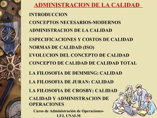 ADMINISTRACION DE LA CALIDAD
INTRODUCCION
CONCEPTOS NECESARIOS-MODERNOS
ADMINISTRACION DE LA CALIDAD
ESPECIFICACIONES Y COSTOS DE CALIDAD
NORMAS DE CALIDAD (ISO)
EVOLUCION DEL CONCEPTO DE CALIDAD
CONCEPTO DE CALIDAD DE CALIDAD TOTAL

LA FILOSOFIA DE DEMMING: CALIDAD
LA FILOSOFIA DE JURAN: CALIDAD
LA FILOSOFIA DE CROSBY: CALIDAD
CALIDAD Y ADMINISTRACION DE
OPERACIONES
 Curso de Administración de Operaciones-
             LFJ, UNALM
 