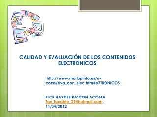 CALIDAD Y EVALUACIÓN DE LOS CONTENIDOS
             ELECTRONICOS

        http://www.mariapinto.es/e-
        coms/eva_con_elec.htm#e7TRONICOS


        FLOR HAYDEE RASCON ACOSTA
        Tae_haydee_21@hotmail.com,
        11/04/2012
 