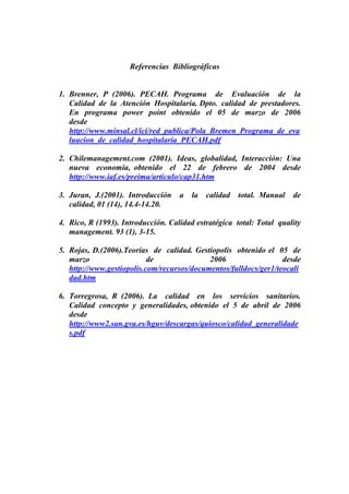 Referencias Bibliográficas


1. Brenner, P (2006). PECAH. Programa de Evaluación de la
   Calidad de la Atención Hospitalaria. Dpto. calidad de prestadores.
   En programa power point obtenido el 05 de marzo de 2006
   desde
   http://www.minsal.cl/ici/red_publica/Pola_Bremen_Programa_de_eva
   luacion_de_calidad_hospitalaria_PECAH.pdf

2. Chilemanagement.com (2001). Ideas, globalidad, Interacción: Una
   nueva economía, obtenido el 22 de febrero de 2004 desde
   http://www.iaf.es/preima/articulo/cap31.htm

3. Juran, J.(2001). Introducción    a   la   calidad   total. Manual   de
   calidad, 01 (14), 14.4-14.20.

4. Rico, R (1993). Introducción. Calidad estratégica total: Total quality
   management. 93 (1), 3-15.

5. Rojas, D.(2006).Teorías de calidad. Gestiopolis obtenido el 05 de
   marzo                   de               2006                  desde
   http://www.gestiopolis.com/recursos/documentos/fulldocs/ger1/teocali
   dad.htm

6. Torregrosa, R (2006). La calidad en los servicios sanitarios.
   Calidad concepto y generalidades, obtenido el 5 de abril de 2006
   desde
   http://www2.san.gva.es/hguv/descargas/quiosco/calidad_generalidade
   s.pdf
 