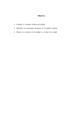 Objetivos.



•   Entender el concepto moderno de calidad.

•   Identificar los principales principios de la calidad moderna.

•   Mostrar la evolución de la calidad en el área de la salud.
 