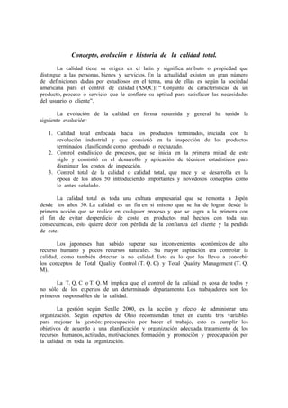 Concepto, evolución e historia de la calidad total.
       La calidad tiene su origen en el latín y significa: atributo o propiedad que
distingue a las personas, bienes y servicios. En la actualidad existen un gran número
de definiciones dadas por estudiosos en el tema, una de ellas es según la sociedad
americana para el control de calidad (ASQC): “ Conjunto de características de un
producto, proceso o servicio que le confiere su aptitud para satisfacer las necesidades
del usuario o cliente”.

       La evolución de la calidad en forma resumida y general ha tenido la
siguiente evolución:

   1. Calidad total enfocada hacia los productos terminados, iniciada con la
      revolución industrial y que consistió en la inspección de los productos
      terminados clasificando como aprobado o rechazado.
   2. Control estadístico de procesos, que se inicia en la primera mitad de este
      siglo y consistió en el desarrollo y aplicación de técnicos estadísticos para
      disminuir los costos de inspección.
   3. Control total de la calidad o calidad total, que nace y se desarrolla en la
      época de los años 50 introduciendo importantes y novedosos conceptos como
      lo antes señalado.

       La calidad total es toda una cultura empresarial que se remonta a Japón
desde los años 50. La calidad es un fin en si mismo que se ha de lograr desde la
primera acción que se realice en cualquier proceso y que se logra a la primera con
el fin de evitar desperdicio de costo en productos mal hechos con toda sus
consecuencias, esto quiere decir con pérdida de la confianza del cliente y la perdida
de este.

       Los japoneses han sabido superar sus inconvenientes económicos de alto
recurso humano y pocos recursos naturales. Su mayor aspiración era controlar la
calidad, como también detectar la no calidad. Esto es lo que les llevo a concebir
los conceptos de Total Quality Control (T. Q. C) y Total Quality Management (T. Q.
M).

       La T. Q. C o T. Q. M implica que el control de la calidad es cosa de todos y
no sólo de los expertos de un determinado departamento. Los trabajadores son los
primeros responsables de la calidad.

        La gestión según Senlle 2000, es la acción y efecto de administrar una
organización. Según expertos de Ohio recomiendan tener en cuenta tres variables
para mejorar la gestión: preocupación por hacer el trabajo, esto es cumplir los
objetivos de acuerdo a una planificación y organización adecuada; tratamiento de los
recursos humanos, actitudes, motivaciones, formación y promoción y preocupación por
la calidad en toda la organización.
 