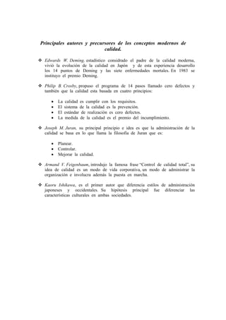 Principales autores y precursores de los conceptos modernos de
                            calidad.

 Edwards W. Deming, estadístico considrado el padre de la calidad moderna,
 vivió la evolución de la calidad en Japón y de esta experiencia desarrollo
 los 14 puntos de Deming y las siete enfermedades mortales. En 1983 se
 instituyo el premio Deming.

 Philip B. Crosby, propuso el programa de 14 pasos llamado cero defectos y
 también que la calidad esta basada en cuatro principios:

    •   La   calidad es cumplir con los requisitos.
    •   El   sistema de la calidad es la prevención.
    •   El   estándar de realización es cero defectos.
    •   La   medida de la calidad es el premio del incumplimiento.

 Joseph M. Juran, su principal principio e idea es que la administración de la
 calidad se basa en lo que llama la filosofía de Juran que es:

    •   Planear.
    •   Controlar.
    •   Mejorar la calidad.

 Armand V. Feigenbaum, introdujo la famosa frase “Control de calidad total”, su
 idea de calidad es un modo de vida corporativa, un modo de administrar la
 organización e involucra además la puesta en marcha.

 Kaoru Ishikawa, es el primer autor que diferencia estilos de administración
 japoneses y occidentales. Su hipótesis principal fue diferenciar las
 características culturales en ambas sociedades.
 