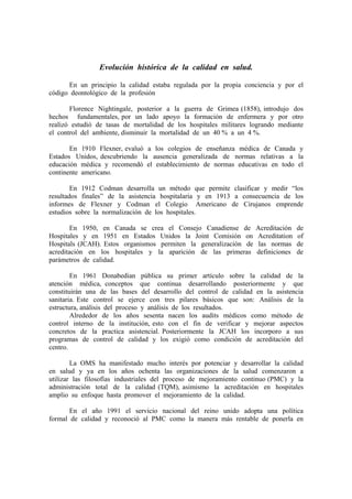 Evolución histórica de la calidad en salud.

      En un principio la calidad estaba regulada por la propia conciencia y por el
código deontológico de la profesión

       Florence Nightingale, posterior a la guerra de Grimea (1858), introdujo dos
hechos fundamentales, por un lado apoyo la formación de enfermera y por otro
realizó estudió de tasas de mortalidad de los hospitales militares logrando mediante
el control del ambiente, disminuir la mortalidad de un 40 % a un 4 %.

       En 1910 Flexner, evaluó a los colegios de enseñanza médica de Canada y
Estados Unidos, descubriendo la ausencia generalizada de normas relativas a la
educación médica y recomendó el establecimiento de normas educativas en todo el
continente americano.

        En 1912 Codman desarrolla un método que permite clasificar y medir “los
resultados finales” de la asistencia hospitalaria y en 1913 a consecuencia de los
informes de Flexner y Codman el Colegio Americano de Cirujanos emprende
estudios sobre la normalización de los hospitales.

        En 1950, en Canada se crea el Consejo Canadiense de         Acreditación   de
Hospitales y en 1951 en Estados Unidos la Joint Comisión on         Acreditation   of
Hospitals (JCAH). Estos organismos permiten la generalización de     las normas    de
acreditación en los hospitales y la aparición de las primeras       definiciones   de
parámetros de calidad.

        En 1961 Donabedian pública su primer artículo sobre la calidad de la
atención médica, conceptos que continua desarrollando posteriormente y que
constituirán una de las bases del desarrollo del control de calidad en la asistencia
sanitaria. Este control se ejerce con tres pilares básicos que son: Análisis de la
estructura, análisis del proceso y análisis de los resultados.
        Alrededor de los años sesenta nacen los audits médicos como método de
control interno de la institución, esto con el fin de verificar y mejorar aspectos
concretos de la practica asistencial. Posteriormente la JCAH los incorporo a sus
programas de control de calidad y los exigió como condición de acreditación del
centro.

        La OMS ha manifestado mucho interés por potenciar y desarrollar la calidad
en salud y ya en los años ochenta las organizaciones de la salud comenzaron a
utilizar las filosofías industriales del proceso de mejoramiento continuo (PMC) y la
administración total de la calidad (TQM), asimismo la acreditación en hospitales
amplio su enfoque hasta promover el mejoramiento de la calidad.

       En el año 1991 el servicio nacional del reino unido adopta una política
formal de calidad y reconoció al PMC como la manera más rentable de ponerla en
 