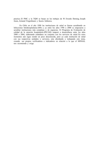 practica. El PMC y la TQM se basan en los trabajos de W. Ewards Deming, Joseph
Juran, Armand Fiegenbaum y Kaoru Ishikawa.

        En Chile en el año 1990 las instituciones de salud se fueron acreditando en
Infecciones Intrahospitalarias (IIH) y ya entre los años 1996 a 2000 se empezaron a
acreditar instituciones más complejas y de urgencias. El Programa de Evaluación de
calidad de la atención hospitalaria (PECAH) empezó a desarrollarse entre los años
2000 a 2004, elaborando estándares en conjunto con los servicios de salud. En estos
momentos aún sigue siendo un poco desconocida, pero ya cada institución de salud
con sus respectivas unidades y servicios, esta abordando y trabajando este tema,
creando sus propios verificadores e indicadores en relación a lo que el MINSAL
nos recomienda y exige.
 