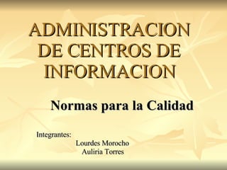 ADMINISTRACION DE CENTROS DE INFORMACION Normas para la Calidad Integrantes:    Lourdes Morocho Auliria Torres 