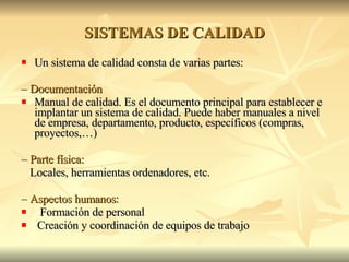 SISTEMAS DE CALIDAD Un sistema de calidad consta de varias partes: –  Documentación Manual de calidad. Es el documento principal para establecer e implantar un sistema de calidad. Puede haber manuales a nivel de empresa, departamento, producto, específicos (compras, proyectos,…) –  Parte física: Locales, herramientas ordenadores, etc. –  Aspectos humanos : Formación de personal Creación y coordinación de equipos de trabajo 