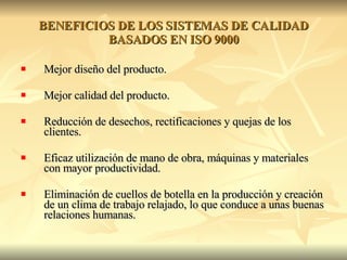 BENEFICIOS DE LOS SISTEMAS DE CALIDAD BASADOS EN ISO 9000 Mejor diseño del producto. Mejor calidad del producto. Reducción de desechos, rectificaciones y quejas de los clientes. Eficaz utilización de mano de obra, máquinas y materiales con mayor productividad. Eliminación de cuellos de botella en la producción y creación de un clima de trabajo relajado, lo que conduce a unas buenas relaciones humanas. 