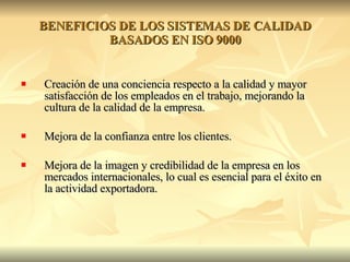 BENEFICIOS DE LOS SISTEMAS DE CALIDAD BASADOS EN ISO 9000 Creación de una conciencia respecto a la calidad y mayor satisfacción de los empleados en el trabajo, mejorando la cultura de la calidad de la empresa. Mejora de la confianza entre los clientes. Mejora de la imagen y credibilidad de la empresa en los mercados internacionales, lo cual es esencial para el éxito en la actividad exportadora. 
