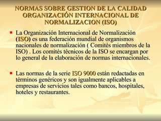NORMAS SOBRE GESTION DE LA CALIDAD ORGANIZACIÓN INTERNACIONAL DE NORMALIZACION (ISO) La Organización Internacional de Normalización  ( ISO )  es una federación mundial de organismos nacionales de normalización ( Comités miembros de la ISO) . Los comités técnicos de la ISO se encargan por lo general de la elaboración de normas internacionales.  Las normas de la serie  ISO 9000  están redactadas en términos genéricos y son igualmente aplicables a empresas de servicios tales como bancos, hospitales, hoteles y restaurantes. 