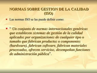   NORMAS SOBRE GESTION DE LA CALIDAD (ISO) Las normas ISO se las puede definir como:  “  Un conjunto de normas internacionales genéricas que establecen sistemas de gestión de la calidad aplicados por organizaciones de cualquier tipo o tamaño que fabrican productos o componentes (hardware), fabrican software, fabrican materiales procesados, ofrecen servicios, desempeñan funciones de administración pública ”. 