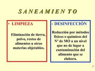 SANEAMIEN TO

• LIMPIEZA                •   DESINFECCIÓN
                          Reducción por métodos
 Eliminación de tierra,
                           físicos o químicos del
     polvo, restos de
                           Nº de MO a un nivel
    alimentos u otras
                             que no de lugar a
  materias objetables.
                             contaminación del
                               alimento que se
                                   elabora.
                                                    17
 