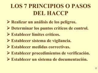 LOS 7 PRINCIPIOS O PASOS
         DEL HACCP
 Realizar un análisis de los peligros.
 Determinar los puntos críticos de control.
 Establecer límites críticos.
 Establecer sistema de vigilancia.
 Establecer medidas correctivas.
 Establecer procedimientos de verificación.
 Establecer un sistema de documentación.
                                               22
 