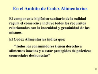 En el Ambito de Codex Alimentarius

El componente higiénico-sanitario de la calidad
regula el comercio e incluye todos los requisitos
relacionados con la inocuidad y genuinidad de los
mismos.
El Codex Alimentarius indica que:
   “Todos los consumidores tienen derecho a
alimentos inocuos y a estar protegidos de prácticas
comerciales deshonestas”


                                                      25
 