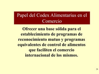Papel del Codex Alimentarius en el
            Comercio
  Ofrecer una base sólida para el
 establecimiento de programas de
reconocimiento mutuo y programas
equivalentes de control de alimentos
      que faciliten el comercio
    internacional de los mismos.


                                       28
 