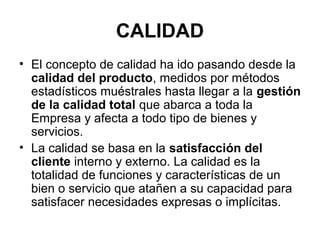 CALIDAD
• El concepto de calidad ha ido pasando desde la
calidad del producto, medidos por métodos
estadísticos muéstrales hasta llegar a la gestión
de la calidad total que abarca a toda la
Empresa y afecta a todo tipo de bienes y
servicios.
• La calidad se basa en la satisfacción del
cliente interno y externo. La calidad es la
totalidad de funciones y características de un
bien o servicio que atañen a su capacidad para
satisfacer necesidades expresas o implícitas.

 