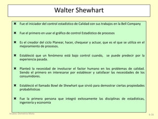 Walter Shewhart
 Fue el iniciador del control estadístico de Calidad con sus trabajos en la Bell Company
 Fue el primero en usar el gráfico de control Estadístico de procesos
 Es el creador del ciclo Planear, hacer, chequear y actuar, que es el que se utiliza en el
mejoramiento de procesos.
 Estableció que un fenómeno está bajo control cuando, se puede predecir por la
experiencia pasada.

 Planteó la necesidad de involucrar el factor humano en los problemas de calidad.
Siendo el primero en interesarse por establecer y satisfacer las necesidades de los
consumidores.
 Estableció el llamado Bowl de Shewhart que sirvió para demostrar ciertas propiedades
probabilisticas
 Fue la primera persona que integró exitosamente las disciplinas de estadísticas,
ingeniería y economía
Iesatec-Demetrio Mota

6-16

 