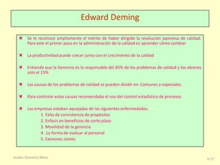 Edward Deming
 Se le reconoce ampliamente el mérito de haber dirigido la revolución japonesa de calidad.
Para este el primer paso en la administración de la calidad es aprender cómo cambiar
 La productividad puede crecer junto con el crecimiento de la calidad
 Entiende que la Gerencia es la responsable del 85% de los problemas de calidad y los obreros
solo el 15%.
 Las causas de los problemas de calidad se pueden dividir en: Comunes y especiales.
 Para controlar estas causas recomendaba el uso del control estadístico de procesos
 Las empresas estaban aquejadas de las siguientes enfermedades.
1. Falta de consistencia de propósitos
2. Enfasis en beneficios de corto plazo
3. Movilidad de la gerencia
4 . La forma de evaluar al personal
5. Excesivos costos

Iesatec-Demetrio Mota

6-17

 