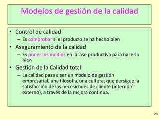 Modelos de gestión de la calidad
• Control de calidad
– Es comprobar si el producto se ha hecho bien

• Aseguramiento de la calidad
– Es poner los medios en la fase productiva para hacerlo
bien

• Gestión de la Calidad total
– La calidad pasa a ser un modelo de gestión
empresarial, una filosofía, una cultura, que persigue la
satisfacción de las necesidades de cliente (interno /
externo), a través de la mejora continua.

23

 