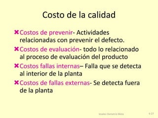 Costo de la calidad
Costos de prevenir- Actividades
relacionadas con prevenir el defecto.
Costos de evaluación- todo lo relacionado
al proceso de evaluación del producto
Costos fallas internas– Falla que se detecta
al interior de la planta
Costos de fallas externas- Se detecta fuera
de la planta

Iesatec-Demetrio Mota

6-27

 