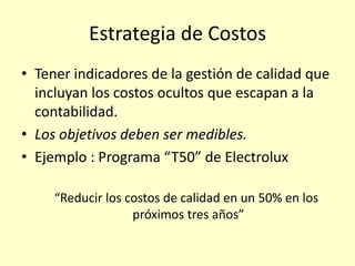 Estrategia de Costos
• Tener indicadores de la gestión de calidad que
incluyan los costos ocultos que escapan a la
contabilidad.
• Los objetivos deben ser medibles.
• Ejemplo : Programa “T50” de Electrolux
“Reducir los costos de calidad en un 50% en los
próximos tres años”

 