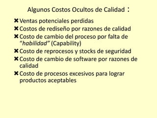 Algunos Costos Ocultos de Calidad

:

Ventas potenciales perdidas
Costos de rediseño por razones de calidad
Costo de cambio del proceso por falta de
“habilidad” (Capability)
Costo de reprocesos y stocks de seguridad
Costo de cambio de software por razones de
calidad
Costo de procesos excesivos para lograr
productos aceptables

 