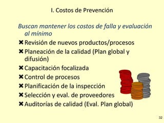 I. Costos de Prevención

Buscan mantener los costos de falla y evaluación
al mínimo
Revisión de nuevos productos/procesos
Planeación de la calidad (Plan global y
difusión)
Capacitación focalizada
Control de procesos
Planificación de la inspección
Selección y eval. de proveedores
Auditorías de calidad (Eval. Plan global)
32

 