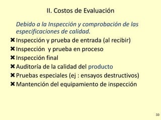 II. Costos de Evaluación
Debido a la Inspección y comprobación de las
especificaciones de calidad.
Inspección y prueba de entrada (al recibir)
Inspección y prueba en proceso
Inspección final
Auditoría de la calidad del producto
Pruebas especiales (ej : ensayos destructivos)
Mantención del equipamiento de inspección

33

 