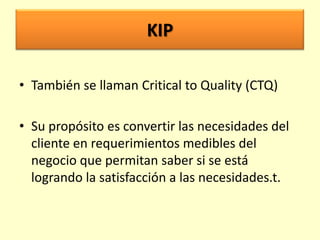 KIP
• También se llaman Critical to Quality (CTQ)
• Su propósito es convertir las necesidades del
cliente en requerimientos medibles del
negocio que permitan saber si se está
logrando la satisfacción a las necesidades.t.

 