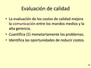 Evaluación de calidad
• La evaluación de los costos de calidad mejora
la comunicación entre los mandos medios y la
alta gerencia.
• Cuantifica ($) monetariamente los problemas.
• Identifica las oportunidades de reducir costos.

40

 
