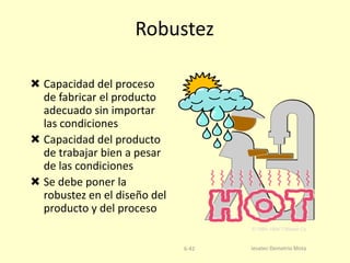 Robustez
 Capacidad del proceso
de fabricar el producto
adecuado sin importar
las condiciones
 Capacidad del producto
de trabajar bien a pesar
de las condiciones
 Se debe poner la
robustez en el diseño del
producto y del proceso
© 1984-1994 T/Maker Co.

6-42

Iesatec-Demetrio Mota

 