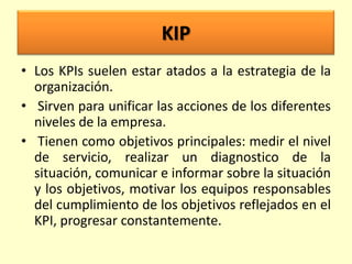 KIP
• Los KPIs suelen estar atados a la estrategia de la
organización.
• Sirven para unificar las acciones de los diferentes
niveles de la empresa.
• Tienen como objetivos principales: medir el nivel
de servicio, realizar un diagnostico de la
situación, comunicar e informar sobre la situación
y los objetivos, motivar los equipos responsables
del cumplimiento de los objetivos reflejados en el
KPI, progresar constantemente.

 