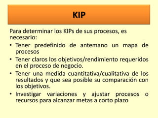KIP
Para determinar los KIPs de sus procesos, es
necesario:
• Tener predefinido de antemano un mapa de
procesos
• Tener claros los objetivos/rendimiento requeridos
en el proceso de negocio.
• Tener una medida cuantitativa/cualitativa de los
resultados y que sea posible su comparación con
los objetivos.
• Investigar variaciones y ajustar procesos o
recursos para alcanzar metas a corto plazo

 