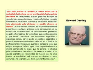 “que todo proceso es variable y cuanto menor sea la
variabilidad del mismo mayor será la calidad del producto
resultante. En cada proceso pueden generarse dos tipos de
variaciones o desviaciones con relación al objetivo marcado
inicialmente: variaciones comunes y variaciones especiales.
Solo efectuando esta distinción es posible alcanzar la
calidad. Las variaciones comunes están permanentemente
presentes en cualquier proceso como consecuencia de su
diseño y de sus condiciones de funcionamiento, generando
un patrón homogéneo de variabilidad que puede predecirse
y, por tanto, controlarse. Las variaciones asignables o
especiales tienen, por su parte, un carácter esporádico y
puntual provocando anomalías y defectos en la fabricación
perfectamente definidos, en cuanto se conoce la causa que
origina ese tipo de defecto y por tanto se puede eliminar el
mismo corrigiendo la causa que lo genera. El objetivo
principal del control estadístico de procesos es detectar las
causas asignables de variabilidad de manera que la única
fuente de variabilidad del proceso sea debido a causas
comunes o no asignables, es decir, puramente aleatorias.”

Edward Deming

 