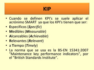 KIP
• Cuando se definen KPI's se suele aplicar el
acrónimo SMART ya que los KPI's tienen que ser:
• Especificos (Specific)
• Medibles (Measurable)
• Alcanzables (Achievable)
• Relevantes (Relevant)
• a Tiempo (Timely)
• La norma que se usa es la BS-EN 15341:2007
"Maintenance key performance indicators", por
el "British Standards Institute".

 