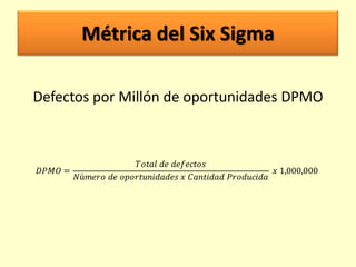 Métrica del Six Sigma
Defectos por Millón de oportunidades DPMO

𝐷𝑃𝑀𝑂 =

𝑇𝑜𝑡𝑎𝑙 𝑑𝑒 𝑑𝑒𝑓𝑒𝑐𝑡𝑜𝑠
𝑥 1,000,000
𝑁ú𝑚𝑒𝑟𝑜 𝑑𝑒 𝑜𝑝𝑜𝑟𝑡𝑢𝑛𝑖𝑑𝑎𝑑𝑒𝑠 𝑥 𝐶𝑎𝑛𝑡𝑖𝑑𝑎𝑑 𝑃𝑟𝑜𝑑𝑢𝑐𝑖𝑑𝑎

 