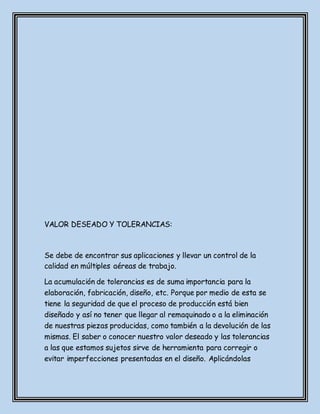 VALOR DESEADO Y TOLERANCIAS:
Se debe de encontrar sus aplicaciones y llevar un control de la
calidad en múltiples aéreas de trabajo.
La acumulación de tolerancias es de suma importancia para la
elaboración, fabricación, diseño, etc. Porque por medio de esta se
tiene la seguridad de que el proceso de producción está bien
diseñado y así no tener que llegar al remaquinado o a la eliminación
de nuestras piezas producidas, como también a la devolución de las
mismas. El saber o conocer nuestro valor deseado y las tolerancias
a las que estamos sujetos sirve de herramienta para corregir o
evitar imperfecciones presentadas en el diseño. Aplicándolas
 
