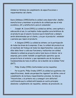 Calidad en términos de cumplimiento de especificaciones o
requerimientos del cliente.
Kaoru Ishikawa (1990) Define la calidad como desarrollar, diseñar,
manufacturar y mantener un producto de calidad que sea el más
económico, útil y satisfactorio para el consumidor.
• Joseph. M. Juran (1993). La calidad se define, como aptitud o
adecuación al uso, lo cual implica todas aquellas características de
un producto que el usuario reconoce que le benefician y siempre
serán determinadas por el cliente, y no por el productor, vendedor
o persona que repara el producto.
• A. Galgano (1995): La calidad se obtiene con la participación
de todas las áreas de la empresa. O sea, la calidad del producto es
el resultado del trabajo de todos los departamentos; cada uno de
ellos debe llevar a cabo sus funciones y realizarlas con calidad.
Además la calidad se proyecta sobre todo hacia el interior de la
empresa, pero existe también un significado operativo que se
proyecta hacia el exterior y que representa uno de los pilares
fundamentales de todo el edificio de la Gestión de la Calidad Total
(GCT).
• Philip Crosby (1996). Conformidad con los requisitos.
• Por su parte, Philip Crosby (1997), la calidad es ajustarse a las
especificaciones, desde una perspectiva ingenieril se define como el
cumplimiento de normas y requerimientos precisos. Su lema es
"Hacerlo bien, a la primera vez y conseguir cero defectos",
confirmando que la calidad está basada en cuatro principios
absolutos: cumplimiento de requisitos, sistema de prevención, su
 