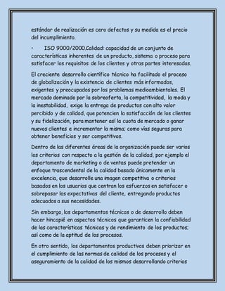 estándar de realización es cero defectos y su medida es el precio
del incumplimiento.
• ISO 9000/2000.Calidad: capacidad de un conjunto de
características inherentes de un producto, sistema o proceso para
satisfacer los requisitos de los clientes y otras partes interesadas.
El creciente desarrollo científico técnico ha facilitado el proceso
de globalización y la existencia de clientes más informados,
exigentes y preocupados por los problemas medioambientales. El
mercado dominado por la sobreoferta, la competitividad, la moda y
la inestabilidad, exige la entrega de productos con alto valor
percibido y de calidad, que potencien la satisfacción de los clientes
y su fidelización, para mantener así la cuota de mercado o ganar
nuevos clientes e incrementar la misma; como vías seguras para
obtener beneficios y ser competitivos.
Dentro de las diferentes áreas de la organización puede ser varios
los criterios con respecto a la gestión de la calidad, por ejemplo el
departamento de marketing o de ventas puede pretender un
enfoque trascendental de la calidad basado únicamente en la
excelencia, que desarrolle una imagen competitiva o criterios
basados en los usuarios que centran los esfuerzos en satisfacer o
sobrepasar las expectativas del cliente, entregando productos
adecuados a sus necesidades.
Sin embargo, los departamentos técnicos o de desarrollo deben
hacer hincapié en aspectos técnicos que garanticen la confiabilidad
de las características técnicas y de rendimiento de los productos;
así como de la aptitud de los procesos.
En otro sentido, los departamentos productivos deben priorizar en
el cumplimiento de las normas de calidad de los procesos y el
aseguramiento de la calidad de los mismos desarrollando criterios
 