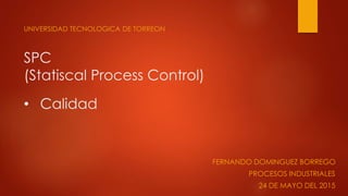 SPC
(Statiscal Process Control)
UNIVERSIDAD TECNOLOGICA DE TORREON
• Calidad
FERNANDO DOMINGUEZ BORREGO
PROCESOS INDUSTRIA...