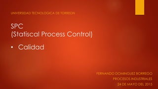 SPC
(Statiscal Process Control)
UNIVERSIDAD TECNOLOGICA DE TORREON
• Calidad
FERNANDO DOMINGUEZ BORREGO
PROCESOS INDUSTRIALES
24 DE MAYO DEL 2015
 