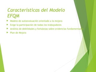 Características del Modelo
EFQM
 Modelo de autoevaluación orientado a la mejora
 Exige la participación de todas los trabajadores
 Análisis de debilidades y fortalezas sobre evidencias fundamentadas
 Plan de Mejora
 