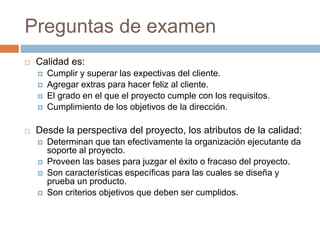 Preguntas de examen
 Calidad es:
 Cumplir y superar las expectivas del cliente.
 Agregar extras para hacer feliz al cliente.
 El grado en el que el proyecto cumple con los requisitos.
 Cumplimiento de los objetivos de la dirección.
 Desde la perspectiva del proyecto, los atributos de la calidad:
 Determinan que tan efectivamente la organización ejecutante da
soporte al proyecto.
 Proveen las bases para juzgar el éxito o fracaso del proyecto.
 Son características específicas para las cuales se diseña y
prueba un producto.
 Son criterios objetivos que deben ser cumplidos.
 